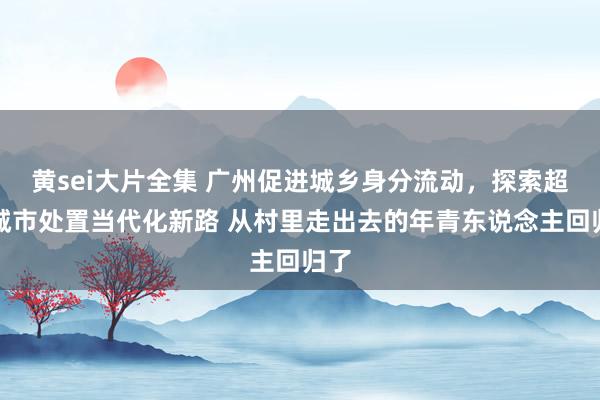 黄sei大片全集 广州促进城乡身分流动，探索超大城市处置当代化新路 从村里走出去的年青东说念主回归了