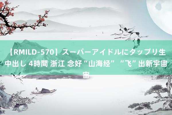 【RMILD-570】スーパーアイドルにタップリ生中出し 4時間 浙江 念好“山海经” “飞”出新宇宙