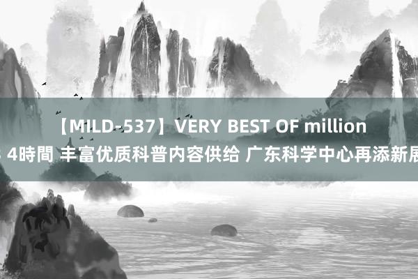 【MILD-537】VERY BEST OF million 13 4時間 丰富优质科普内容供给 广东科学中心再添新展馆