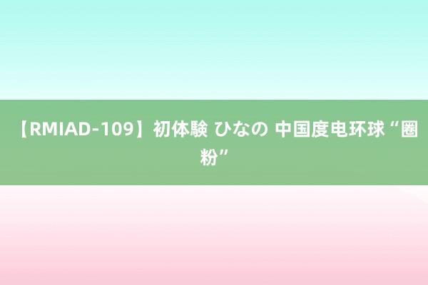 【RMIAD-109】初体験 ひなの 中国度电环球“圈粉”