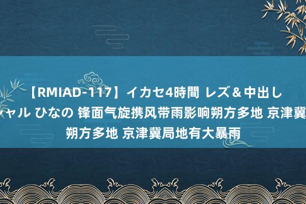 【RMIAD-117】イカセ4時間 レズ＆中出し 初解禁スペシャル ひなの 锋面气旋携风带雨影响朔方多地 京津冀局地有大暴雨