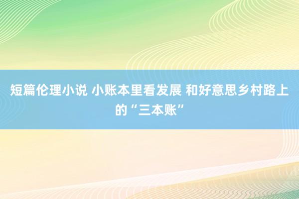 短篇伦理小说 小账本里看发展 和好意思乡村路上的“三本账”