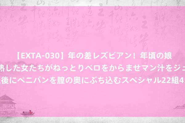 【EXTA-030】年の差レズビアン！年頃の娘たちとお母さんくらいの熟した女たちがねっとりベロをからませマン汁をジュルジュル舐め合った後にペニバンを膣の奥にぶち込むスペシャル22組45名4時間 《浮滥圆桌派》 当奥运碰见全民健身 激励体育浮滥新活力