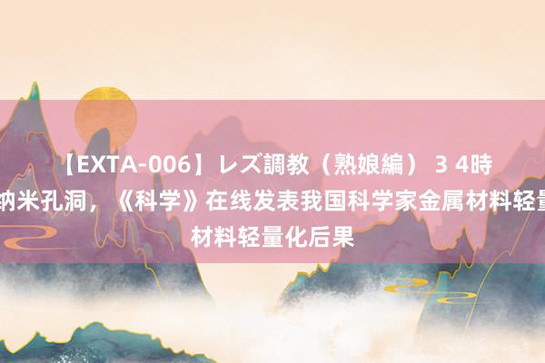 【EXTA-006】レズ調教（熟娘編） 3 4時間 引入纳米孔洞，《科学》在线发表我国科学家金属材料轻量化后果