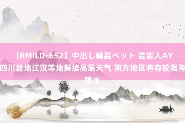 【RMILD-652】中出し輪姦ペット 芸能人AYA 四川盆地江汉等地握续高温天气 朔方地区将有较强降水