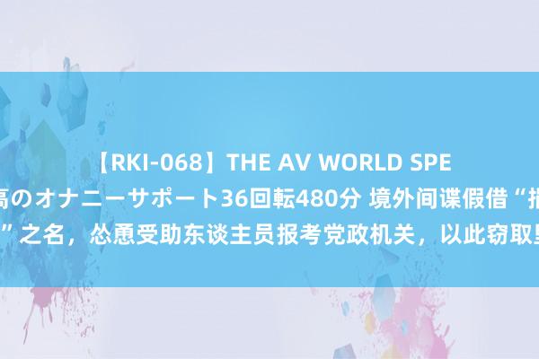 【RKI-068】THE AV WORLD SPECIAL あなただけに 最高のオナニーサポート36回転480分 境外间谍假借“捐资助学”之名，怂恿受助东谈主员报考党政机关，以此窃取里面敏锐而已， 国度安全部发布教导