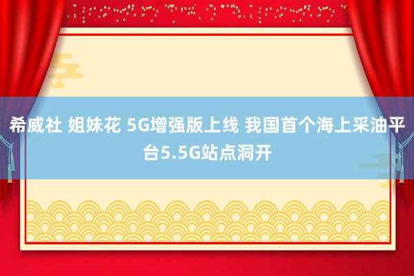 希威社 姐妹花 5G增强版上线 我国首个海上采油平台5.5G站点洞开