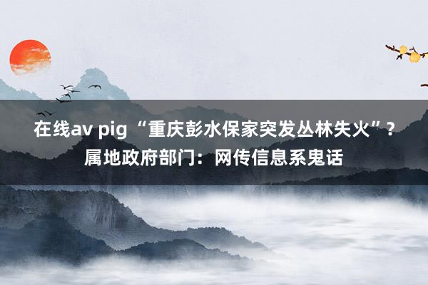 在线av pig “重庆彭水保家突发丛林失火”？属地政府部门：网传信息系鬼话