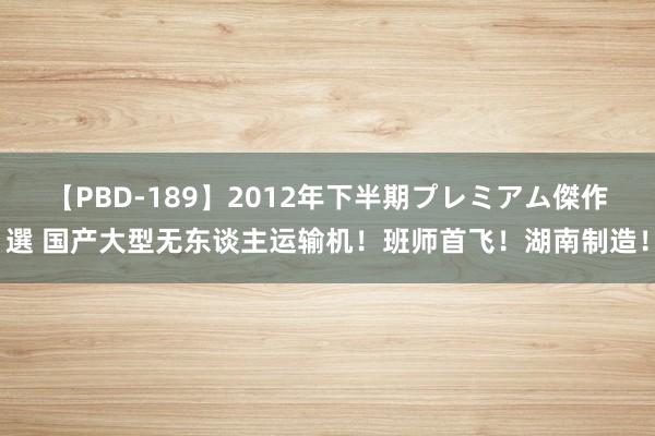 【PBD-189】2012年下半期プレミアム傑作選 国产大型无东谈主运输机！班师首飞！湖南制造！