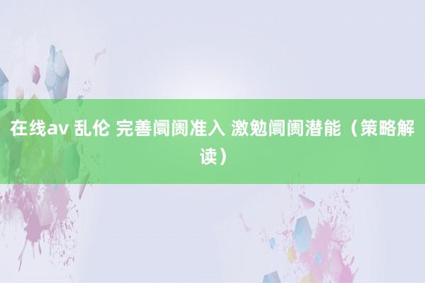 在线av 乱伦 完善阛阓准入 激勉阛阓潜能（策略解读）