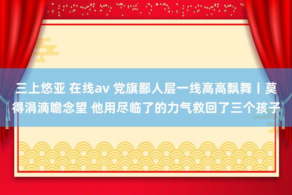 三上悠亚 在线av 党旗鄙人层一线高高飘舞丨莫得涓滴瞻念望 他用尽临了的力气救回了三个孩子