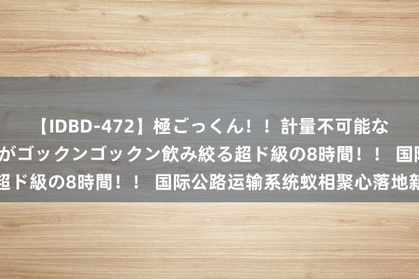 【IDBD-472】極ごっくん！！計量不可能な爆量ザーメンをS級女優がゴックンゴックン飲み絞る超ド級の8時間！！ 国际公路运输系统蚁相聚心落地新疆