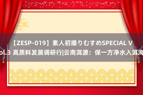 【ZESP-019】素人初撮りむすめSPECIAL Vol.3 高质料发展调研行|云南洱源：保一方净水入洱海