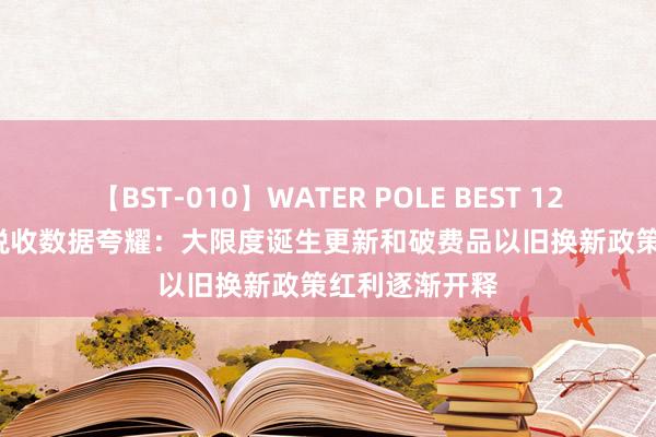 【BST-010】WATER POLE BEST 12GALs 8時間 税收数据夸耀：大限度诞生更新和破费品以旧换新政策红利逐渐开释