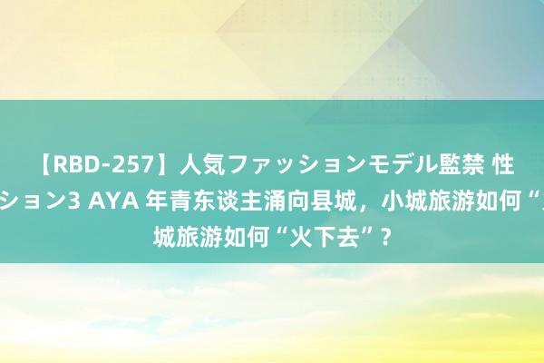 【RBD-257】人気ファッションモデル監禁 性虐コレクション3 AYA 年青东谈主涌向县城，小城旅游如何“火下去”？