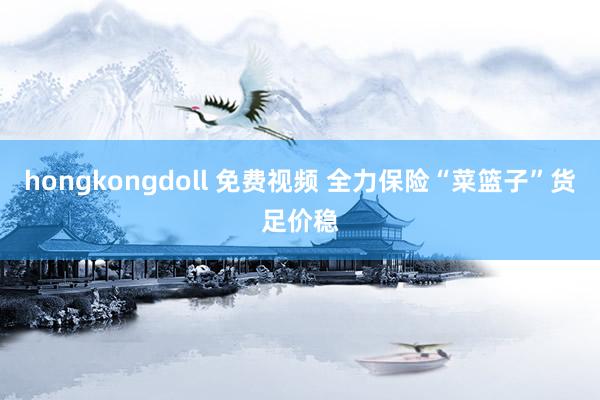 hongkongdoll 免费视频 全力保险“菜篮子”货足价稳