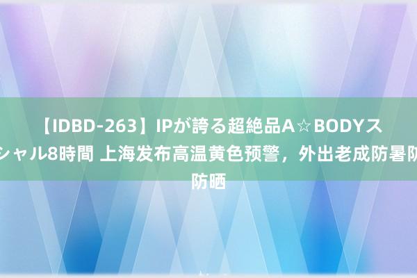 【IDBD-263】IPが誇る超絶品A☆BODYスペシャル8時間 上海发布高温黄色预警，外出老成防暑防晒