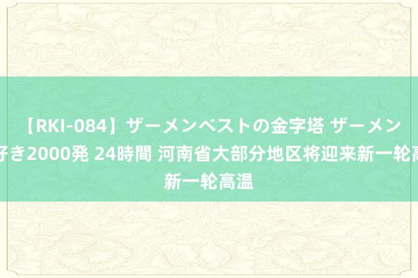 【RKI-084】ザーメンベストの金字塔 ザーメン大好き2000発 24時間 河南省大部分地区将迎来新一轮高温