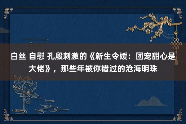 白丝 自慰 孔殷刺激的《新生令嫒：团宠甜心是大佬》，那些年被你错过的沧海明珠