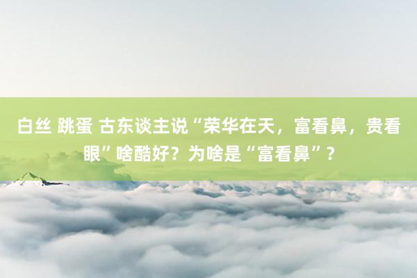 白丝 跳蛋 古东谈主说“荣华在天，富看鼻，贵看眼”啥酷好？为啥是“富看鼻”？