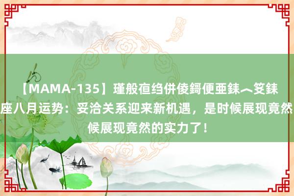 【MAMA-135】瑾般亱绉併倰鎶便亜銇︿笅銇曘亜 天蝎座八月运势：妥洽关系迎来新机遇，是时候展现竟然的实力了！