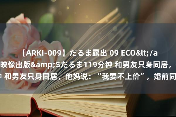 【ARKI-009】だるま露出 09 ECO</a>2008-06-19桃太郎映像出版&$だるま119分钟 和男友只身同居，他妈说：“我要不上价”，婚前同居很低价吗？