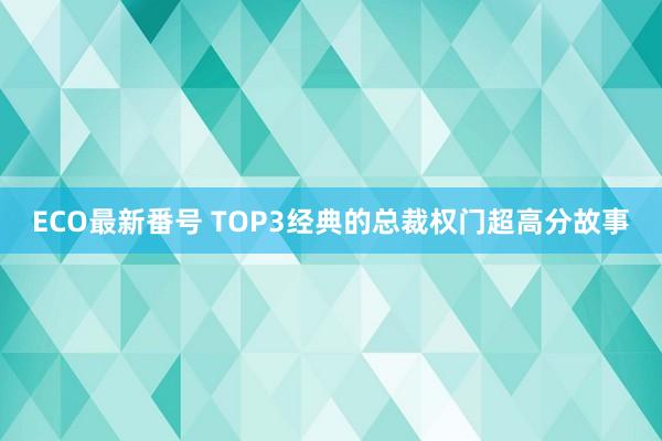 ECO最新番号 TOP3经典的总裁权门超高分故事