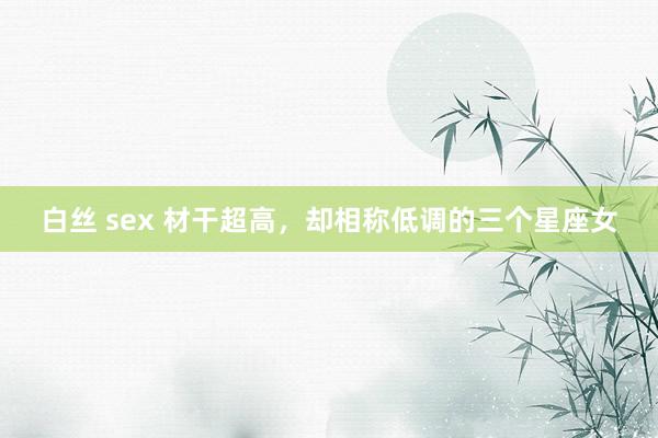 白丝 sex 材干超高，却相称低调的三个星座女