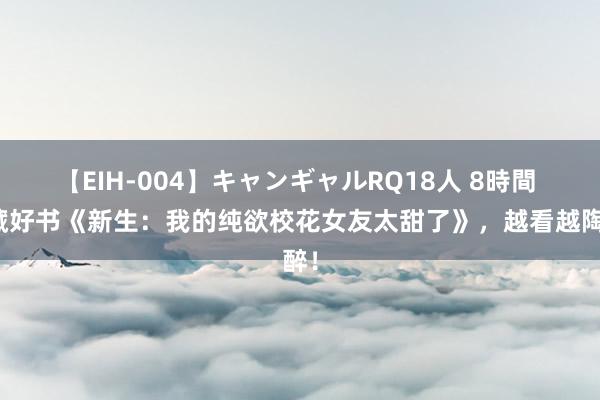 【EIH-004】キャンギャルRQ18人 8時間 私藏好书《新生：我的纯欲校花女友太甜了》，越看越陶醉！