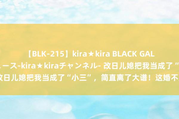 【BLK-215】kira★kira BLACK GAL 黒ギャル・EMIRIプロデュース-kira★kiraチャンネル- 改日儿媳把我当成了“小三”，简直离了大谱！这婚不定了！（完）