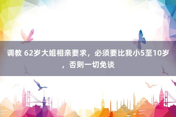 调教 62岁大姐相亲要求，必须要比我小5至10岁，否则一切免谈