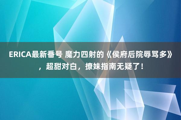 ERICA最新番号 魔力四射的《侯府后院辱骂多》，超甜对白，撩妹指南无疑了！