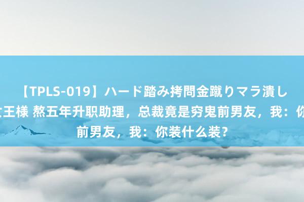 【TPLS-019】ハード踏み拷問金蹴りマラ潰し処刑 JUN女王様 熬五年升职助理，总裁竟是穷鬼前男友，我：你装什么装？