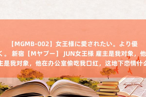 【MGMB-002】女王様に愛されたい。より優しく、よりいやらしく。 新宿［Mヤプー］ JUN女王様 雇主是我对象，他在办公室偷吃我口红，这地下恋情什么时候能公布