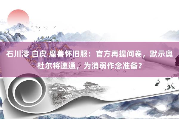 石川澪 白虎 魔兽怀旧服：官方再提问卷，默示奥杜尔将速通，为消弱作念准备？