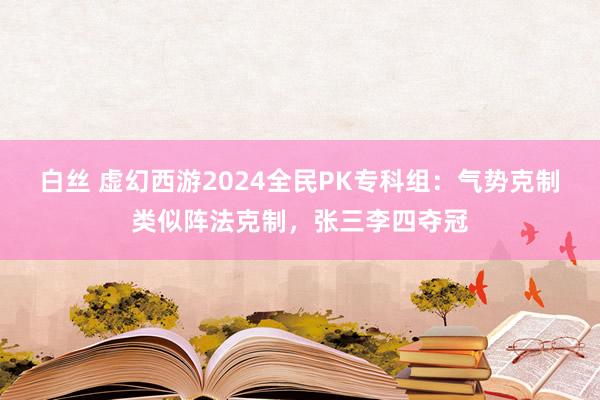 白丝 虚幻西游2024全民PK专科组：气势克制类似阵法克制，张三李四夺冠