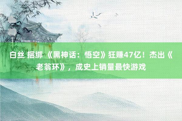 白丝 捆绑 《黑神话：悟空》狂赚47亿！杰出《老翁环》，成史上销量最快游戏