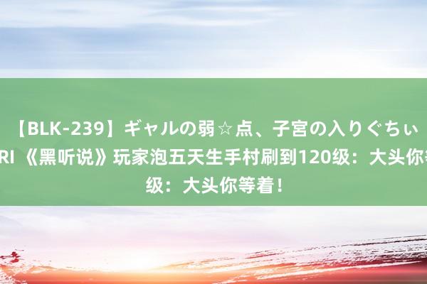 【BLK-239】ギャルの弱☆点、子宮の入りぐちぃ EMIRI 《黑听说》玩家泡五天生手村刷到120级：大头你等着！