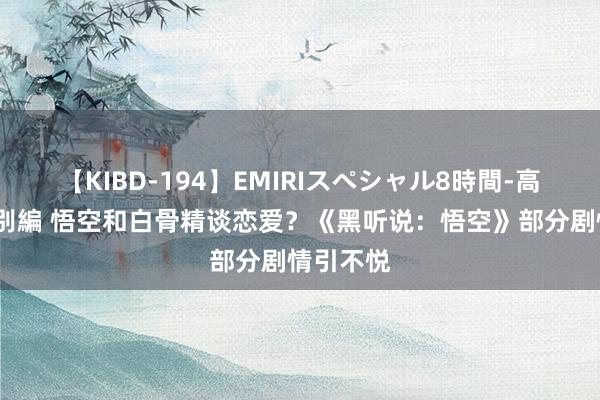 【KIBD-194】EMIRIスペシャル8時間-高画質-特別編 悟空和白骨精谈恋爱？《黑听说：悟空》部分剧情引不悦