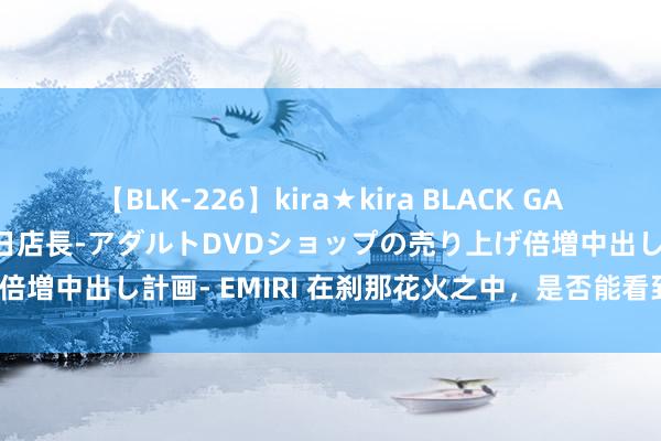 【BLK-226】kira★kira BLACK GAL 黒ギャル露出セクハラ1日店長-アダルトDVDショップの売り上げ倍増中出し計画- EMIRI 在刹那花火之中，是否能看到不朽的回忆？