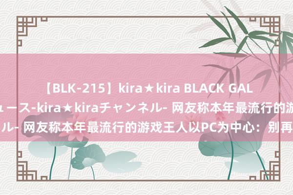 【BLK-215】kira★kira BLACK GAL 黒ギャル・EMIRIプロデュース-kira★kiraチャンネル- 网友称本年最流行的游戏王人以PC为中心：别再独占了