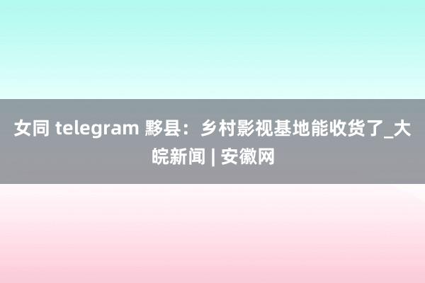 女同 telegram 黟县：乡村影视基地能收货了_大皖新闻 | 安徽网