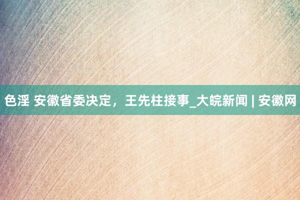 色淫 安徽省委决定，王先柱接事_大皖新闻 | 安徽网