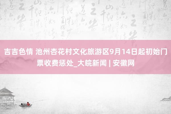 吉吉色情 池州杏花村文化旅游区9月14日起初始门票收费惩处_大皖新闻 | 安徽网