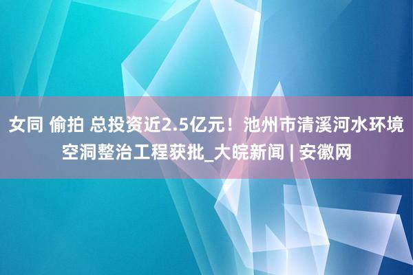 女同 偷拍 总投资近2.5亿元！池州市清溪河水环境空洞整治工程获批_大皖新闻 | 安徽网