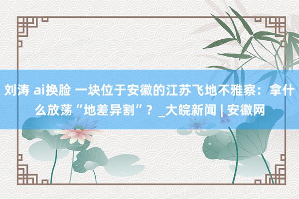 刘涛 ai换脸 一块位于安徽的江苏飞地不雅察：拿什么放荡“地差异割”？_大皖新闻 | 安徽网