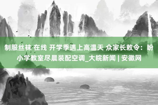 制服丝袜 在线 开学季遇上高温天 众家长敕令：盼小学教室尽晨装配空调_大皖新闻 | 安徽网