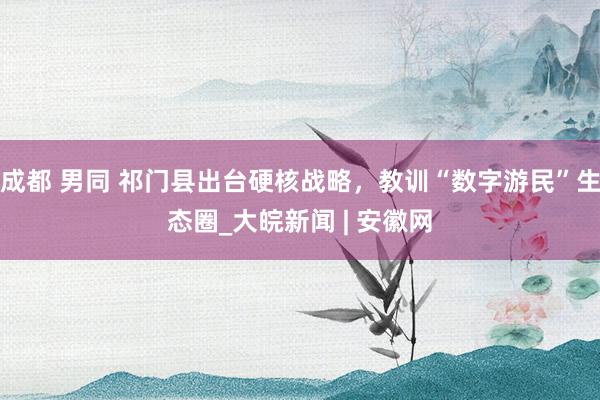 成都 男同 祁门县出台硬核战略，教训“数字游民”生态圈_大皖新闻 | 安徽网