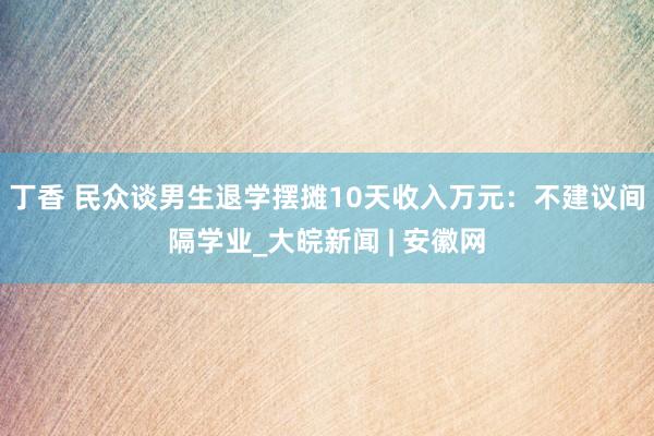 丁香 民众谈男生退学摆摊10天收入万元：不建议间隔学业_大皖新闻 | 安徽网