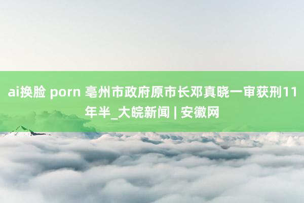 ai换脸 porn 亳州市政府原市长邓真晓一审获刑11年半_大皖新闻 | 安徽网